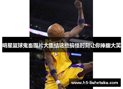 明星篮球鬼畜图片大集结这些搞怪时刻让你捧腹大笑