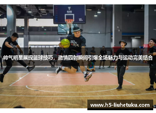 帅气明星展现篮球技巧，激情四射瞬间引爆全场魅力与运动完美结合