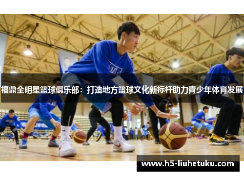 福鼎全明星篮球俱乐部：打造地方篮球文化新标杆助力青少年体育发展
