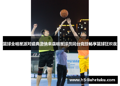 篮球全明星派对盛典激情来袭明星球员同台竞技畅享篮球狂欢夜