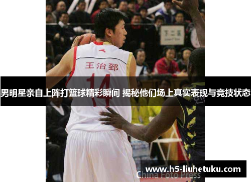 男明星亲自上阵打篮球精彩瞬间 揭秘他们场上真实表现与竞技状态