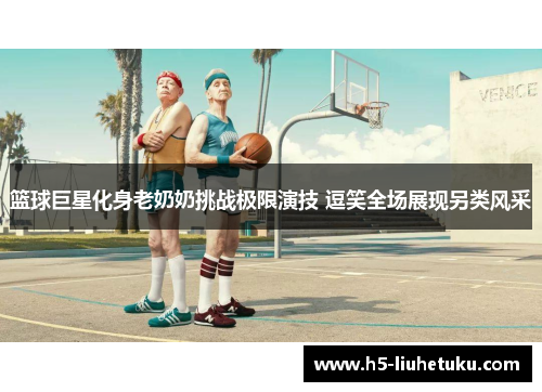 篮球巨星化身老奶奶挑战极限演技 逗笑全场展现另类风采