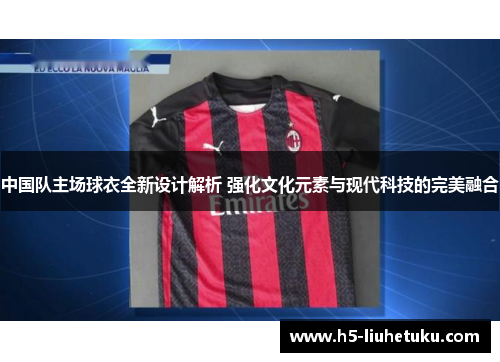 中国队主场球衣全新设计解析 强化文化元素与现代科技的完美融合