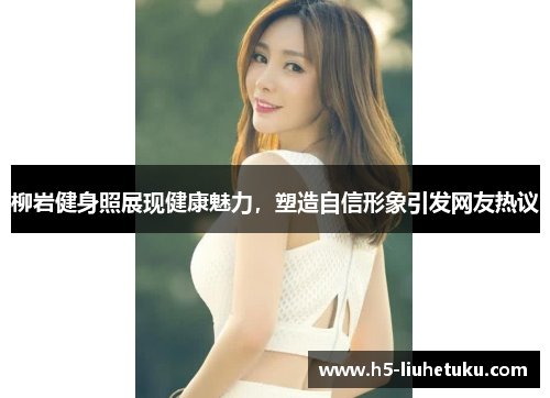 柳岩健身照展现健康魅力，塑造自信形象引发网友热议