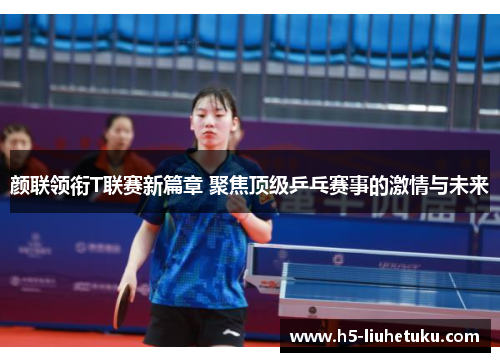颜联领衔T联赛新篇章 聚焦顶级乒乓赛事的激情与未来